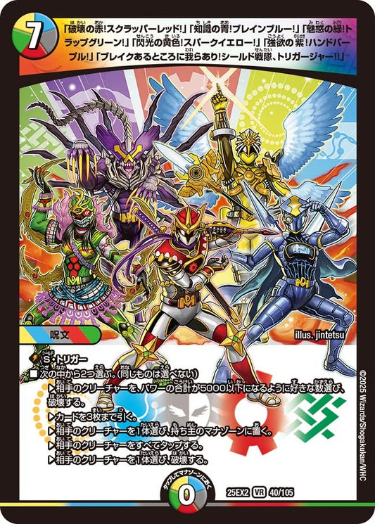 DM25-EX2 40/105 | 「破壊の赤！スクラッパーレッド！」「知識の青！ブレインブルー！」「魅惑の緑！トラップグリーン！」「閃光の黄色！スパークイエロー！」「強欲の紫！ハンドパープル！」「ブレイクあるところに我らあり！シールド戦隊、トリガージャー!!」 | VR